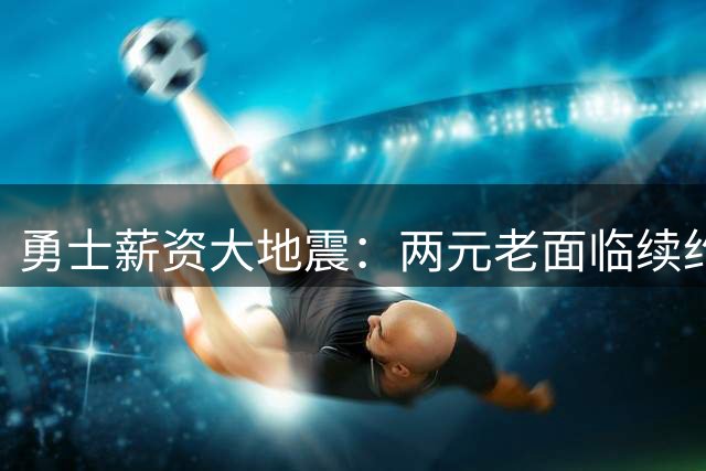 勇士薪资大地震：两元老面临续约抉择 库里时代迎来关键转折点