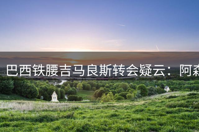 巴西铁腰吉马良斯转会疑云：阿森纳卫冕之路迎来关键拼图？