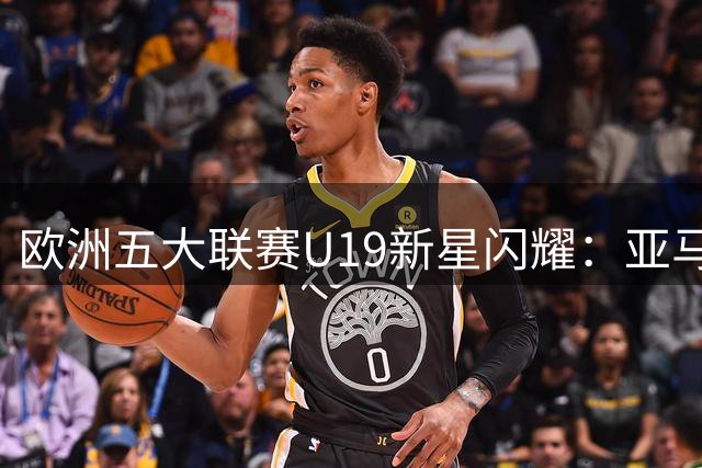 欧洲五大联赛U19新星闪耀：亚马尔迪奥曼德进攻数据领跑